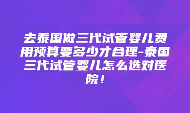 去泰国做三代试管婴儿费用预算要多少才合理-泰国三代试管婴儿怎么选对医院!