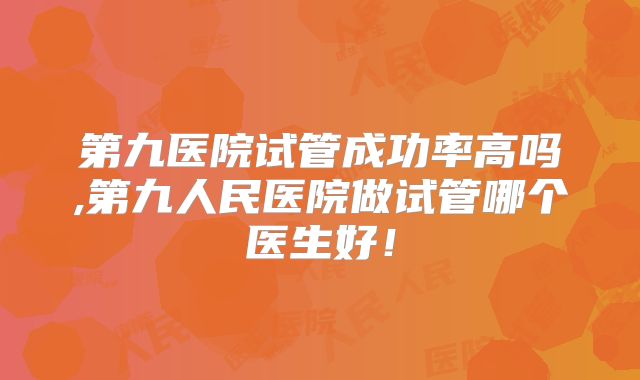 第九医院试管成功率高吗,第九人民医院做试管哪个医生好！