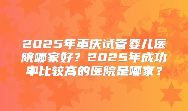 2025年重庆试管婴儿医院哪家好？2025年成功率比较高的医院是哪家？