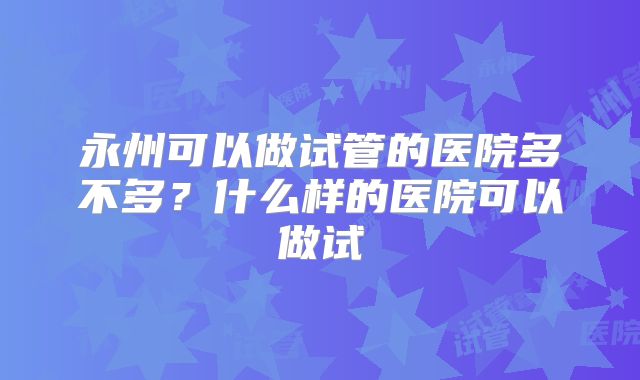 永州可以做试管的医院多不多?什么样的医院可以做试