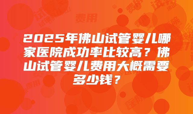 2025年佛山试管婴儿哪家医院成功率比较高？佛山试管婴儿费用大概需要多少钱？