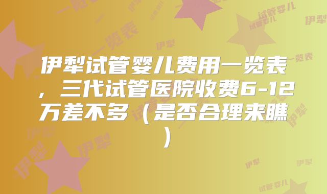 伊犁试管婴儿费用一览表，三代试管医院收费6-12万差不多（是否合理来瞧）