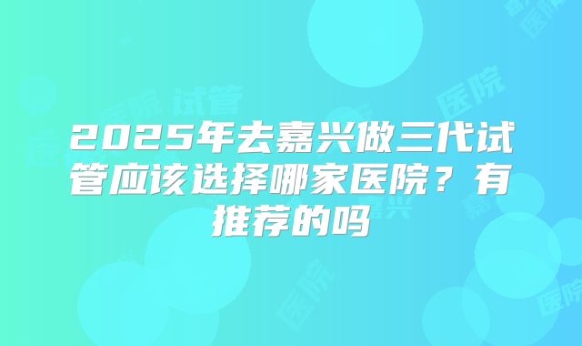 2025年去嘉兴做三代试管应该选择哪家医院？有推荐的吗