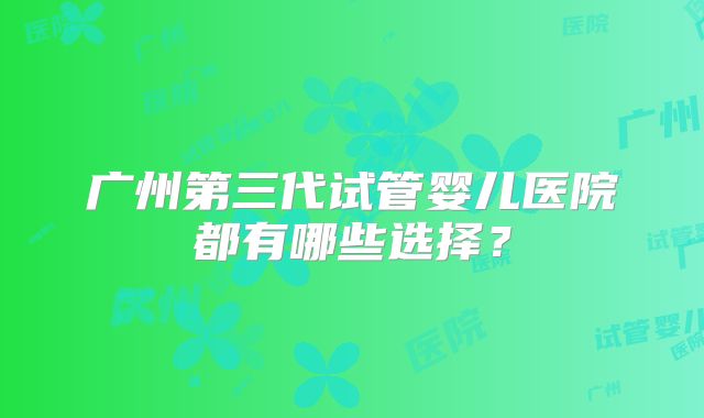 广州第三代试管婴儿医院都有哪些选择?