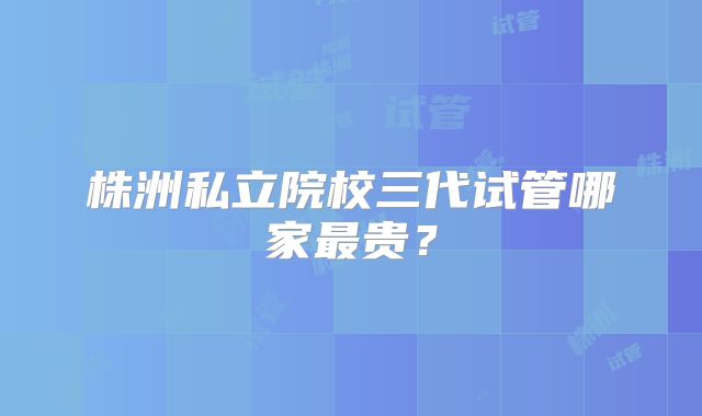 株洲私立院校三代试管哪家最贵?