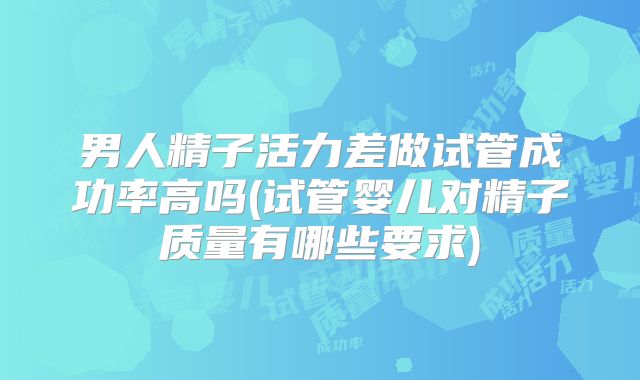 男人精子活力差做试管成功率高吗(试管婴儿对精子质量有哪些要求)