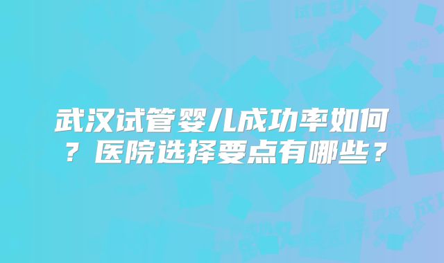 武汉试管婴儿成功率如何?医院选择要点有哪些?