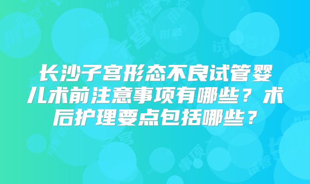 长沙子宫形态不良试管婴儿术前注意事项有哪些?术后护理要点包括哪些?