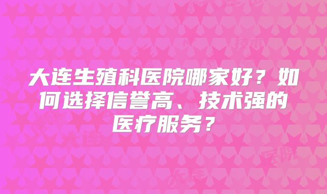 大连生殖科医院哪家好？如何选择信誉高、技术强的医疗服务？