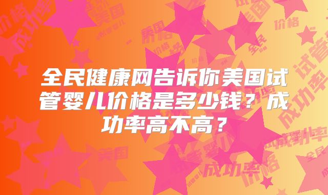 全民健康网告诉你美国试管婴儿价格是多少钱?成功率高不高?