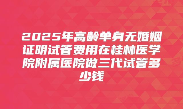 2025年高龄单身无婚姻证明试管费用在桂林医学院附属医院做三代试管多少钱
