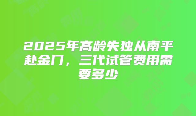 2025年高龄失独从南平赴金门，三代试管费用需要多少