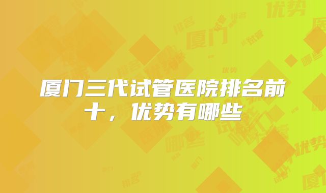 厦门三代试管医院排名前十，优势有哪些