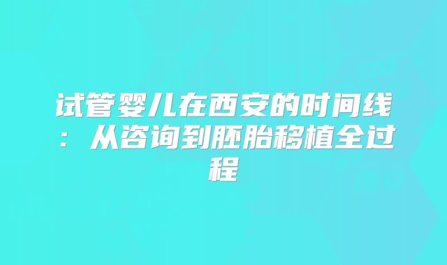 试管婴儿在西安的时间线:从咨询到胚胎移植全过程