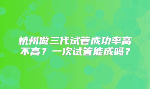 杭州做三代试管成功率高不高？一次试管能成吗？