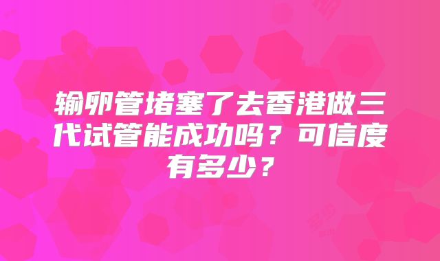 输卵管堵塞了去香港做三代试管能成功吗?可信度有多少?
