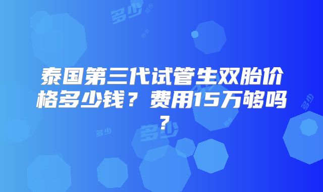 泰国第三代试管生双胎价格多少钱？费用15万够吗？