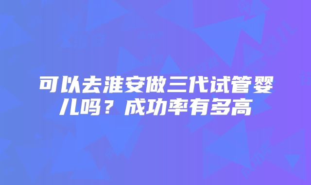 可以去淮安做三代试管婴儿吗?成功率有多高