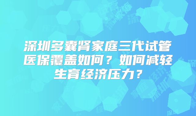 深圳多囊肾家庭三代试管医保覆盖如何?如何减轻生育经济压力?