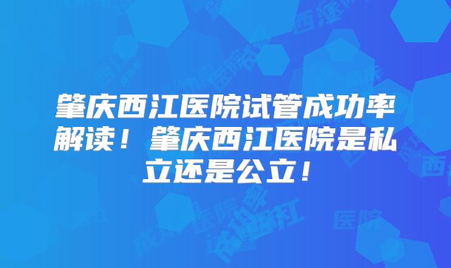 肇庆西江医院试管成功率解读!肇庆西江医院是私立还是公立!