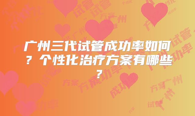 广州三代试管成功率如何?个性化治疗方案有哪些?