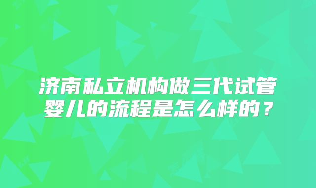 济南私立机构做三代试管婴儿的流程是怎么样的?