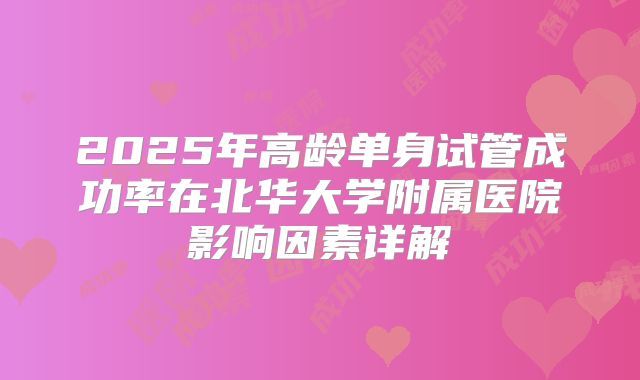 2025年高龄单身试管成功率在北华大学附属医院影响因素详解