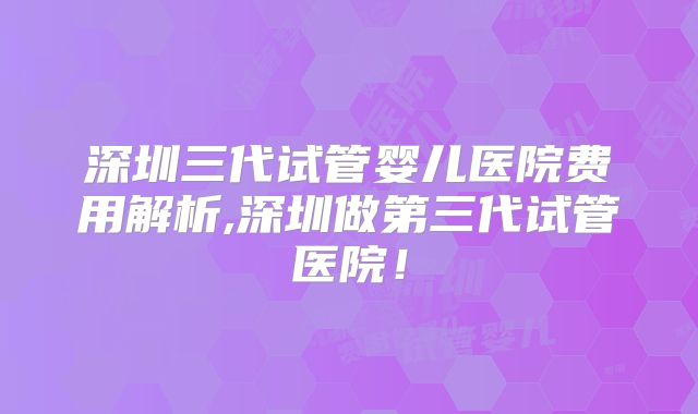 深圳三代试管婴儿医院费用解析,深圳做第三代试管医院!