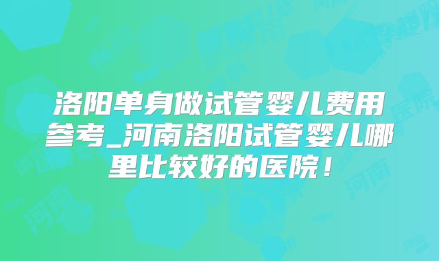 洛阳单身做试管婴儿费用参考_河南洛阳试管婴儿哪里比较好的医院!