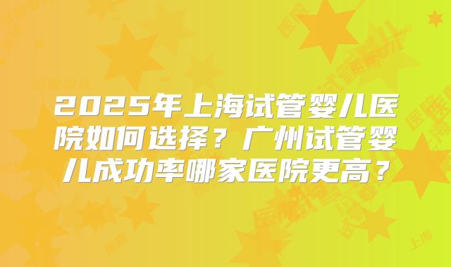2025年上海试管婴儿医院如何选择?广州试管婴儿成功率哪家医院更高?