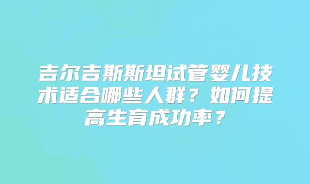 吉尔吉斯斯坦试管婴儿技术适合哪些人群?如何提高生育成功率?