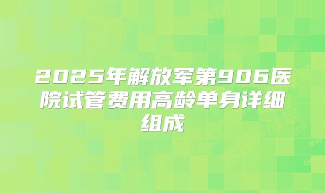 2025年解放军第906医院试管费用高龄单身详细组成