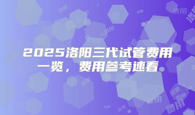 2025洛阳三代试管费用一览，费用参考速看