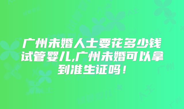 广州未婚人士要花多少钱试管婴儿,广州未婚可以拿到准生证吗!
