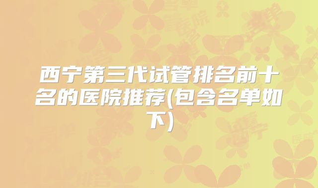 西宁第三代试管排名前十名的医院推荐(包含名单如下)