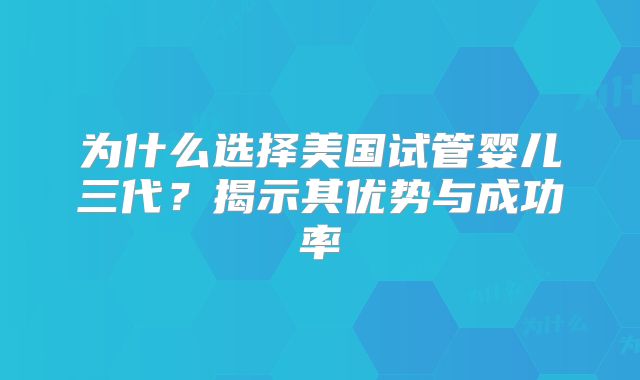 为什么选择美国试管婴儿三代?揭示其优势与成功率