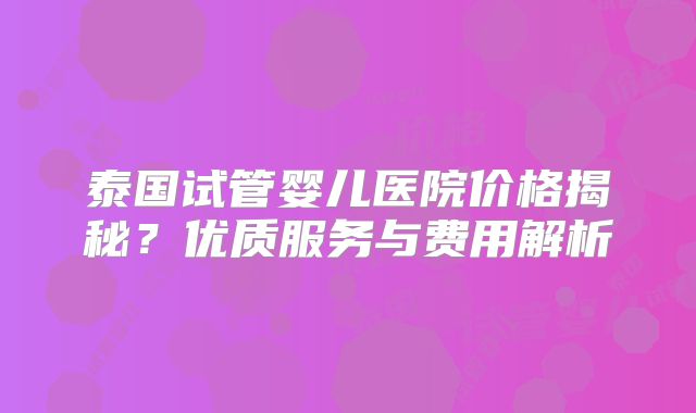 泰国试管婴儿医院价格揭秘?优质服务与费用解析