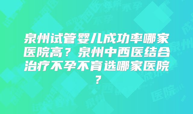 泉州试管婴儿成功率哪家医院高？泉州中西医结合治疗不孕不育选哪家医院？