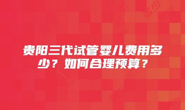 贵阳三代试管婴儿费用多少?如何合理预算?
