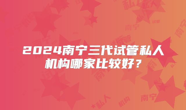 2024南宁三代试管私人机构哪家比较好?