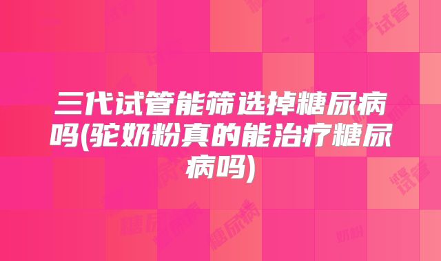 三代试管能筛选掉糖尿病吗(驼奶粉真的能治疗糖尿病吗)