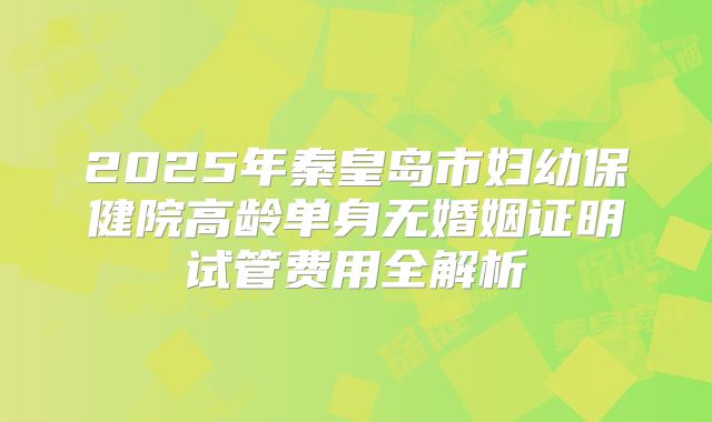 2025年秦皇岛市妇幼保健院高龄单身无婚姻证明试管费用全解析