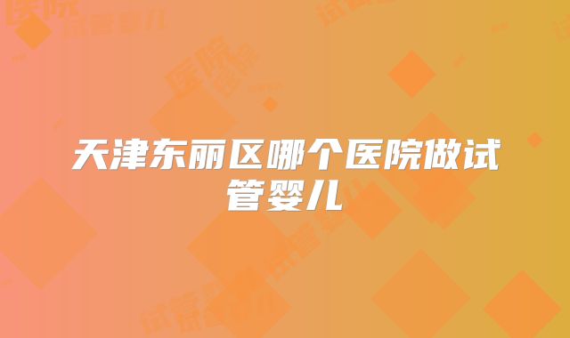 天津东丽区哪个医院做试管婴儿