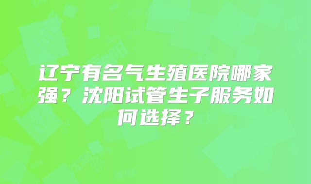 辽宁有名气生殖医院哪家强?沈阳试管生子服务如何选择?