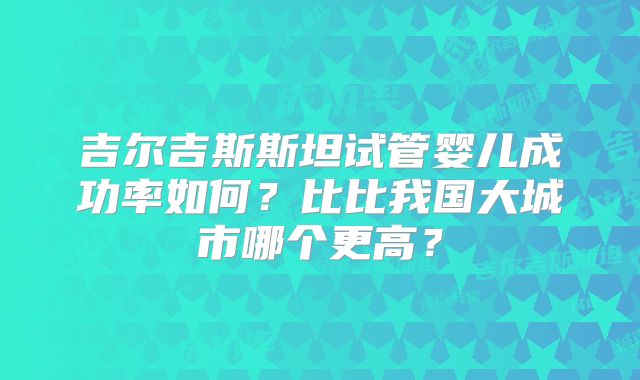 吉尔吉斯斯坦试管婴儿成功率如何？比比我国大城市哪个更高？