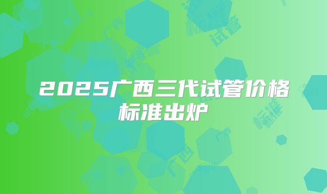 2025广西三代试管价格标准出炉
