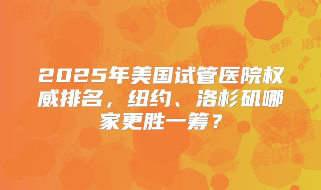 2025年美国试管医院权威排名,纽约、洛杉矶哪家更胜一筹?