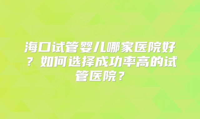 海口试管婴儿哪家医院好?如何选择成功率高的试管医院?