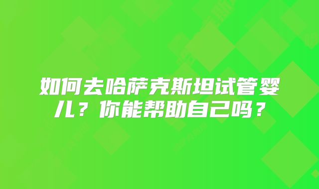 如何去哈萨克斯坦试管婴儿?你能帮助自己吗?