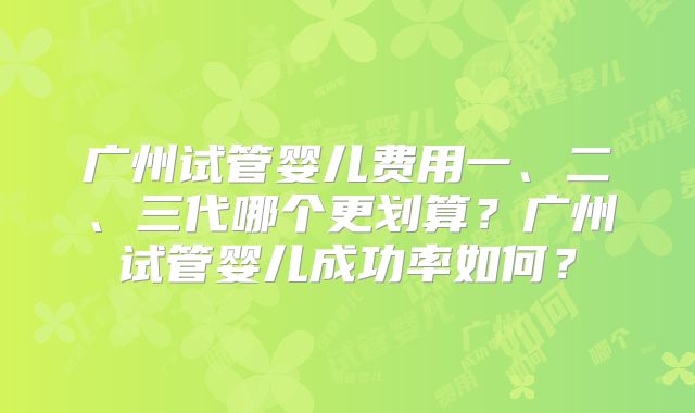 广州试管婴儿费用一、二、三代哪个更划算？广州试管婴儿成功率如何？